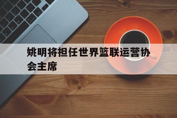 包含姚明将担任世界篮联运营协会主席的词条
